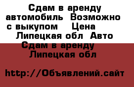 Сдам в аренду автомобиль. Возможно  с выкупом  › Цена ­ 1 000 - Липецкая обл. Авто » Сдам в аренду   . Липецкая обл.